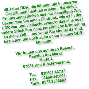 40 Jahre DDR, die k�nnen Sie in unseren Gastr�umen hautnah erleben. Mit vielen Erinnerungsst�cken aus der damaligen Zeit bekommen Sie einen Eindruck, wie es in der DDR war und vielleicht erweckt das eine oder andere St�ck Ihre ganz pers�nliche Erinnerung an diese Zeit....und wenn Sie einmal da sind, besuchen Sie doch auch unser kleines DDR- Museum.  Wir freuen uns auf Ihren Besuch. Pension Am Markt Markt 4 07639 Bad Klosterlausnitz  Tel:	036601/43737 Fax:	036601/45894 Funk:	0172/9536682