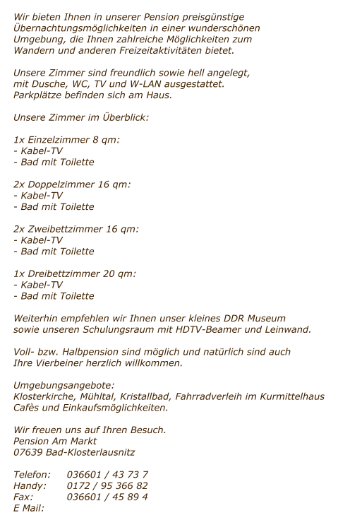 Wir bieten Ihnen in unserer Pension preisg�nstige �bernachtungsm�glichkeiten in einer wundersch�nen Umgebung, die Ihnen zahlreiche M�glichkeiten zum Wandern und anderen Freizeitaktivit�ten bietet.  Unsere Zimmer sind freundlich sowie hell angelegt,  mit Dusche, WC, TV und W-LAN ausgestattet. Parkpl�tze befinden sich am Haus.  Unsere Zimmer im �berblick:  1x Einzelzimmer 8 qm: - Kabel-TV - Bad mit Toilette  2x Doppelzimmer 16 qm: - Kabel-TV - Bad mit Toilette  2x Zweibettzimmer 16 qm: - Kabel-TV - Bad mit Toilette  1x Dreibettzimmer 20 qm: - Kabel-TV - Bad mit Toilette  Weiterhin empfehlen wir Ihnen unser kleines DDR Museum sowie unseren Schulungsraum mit HDTV-Beamer und Leinwand.  Voll- bzw. Halbpension sind m�glich und nat�rlich sind auch Ihre Vierbeiner herzlich willkommen.  Umgebungsangebote: Klosterkirche, M�hltal, Kristallbad, Fahrradverleih im Kurmittelhaus Caf�s und Einkaufsm�glichkeiten.  Wir freuen uns auf Ihren Besuch. Pension Am Markt 07639 Bad-Klosterlausnitz  Telefon:	036601 / 43 73 7 Handy:	0172 / 95 366 82 Fax:		036601 / 45 89 4 E Mail: